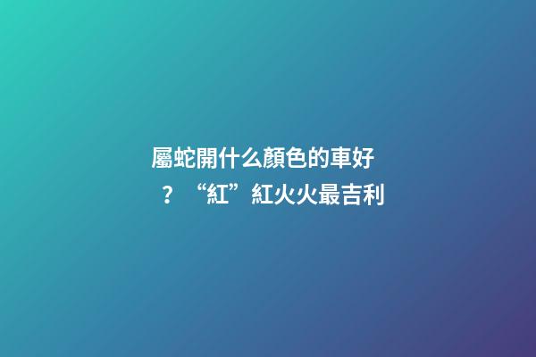 屬蛇開什么顏色的車好？“紅”紅火火最吉利
